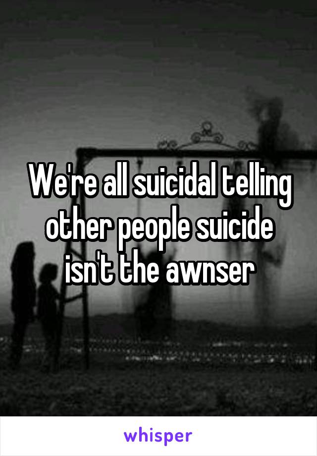 We're all suicidal telling other people suicide isn't the awnser