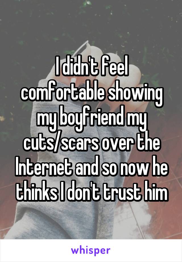 I didn't feel comfortable showing my boyfriend my cuts/scars over the Internet and so now he thinks I don't trust him