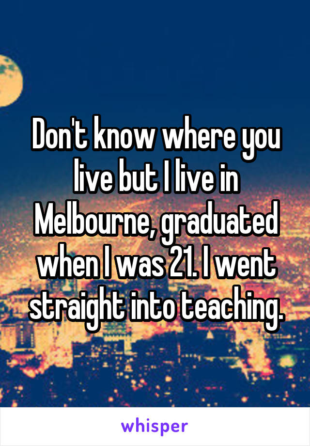 Don't know where you live but I live in Melbourne, graduated when I was 21. I went straight into teaching.