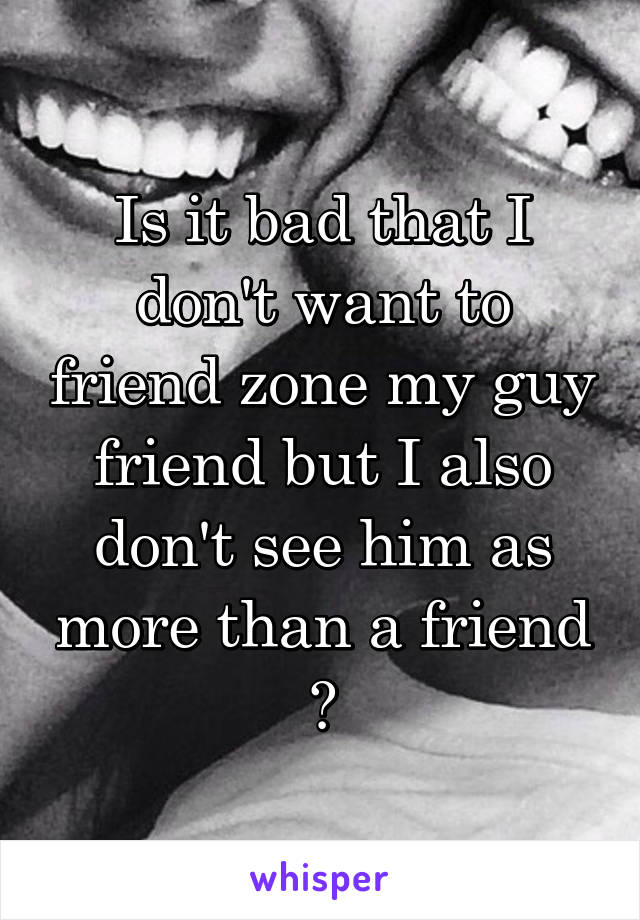 Is it bad that I don't want to friend zone my guy friend but I also don't see him as more than a friend ?