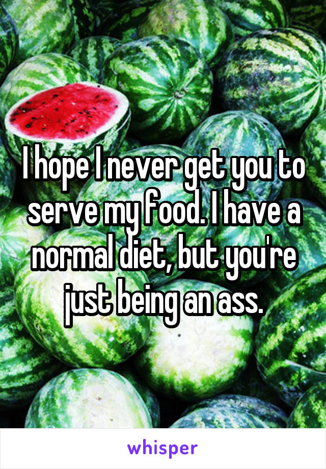 I hope I never get you to serve my food. I have a normal diet, but you're just being an ass.