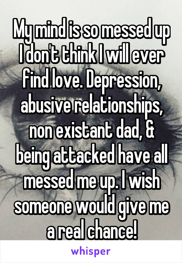 My mind is so messed up I don't think I will ever find love. Depression, abusive relationships, non existant dad, & being attacked have all messed me up. I wish someone would give me a real chance!