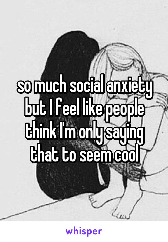 so much social anxiety but I feel like people think I'm only saying that to seem cool