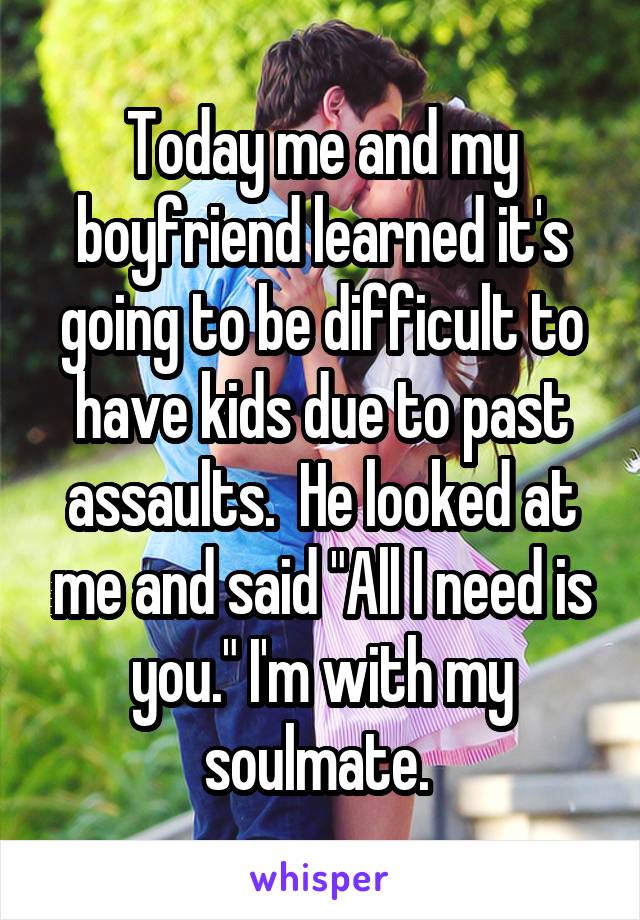 Today me and my boyfriend learned it's going to be difficult to have kids due to past assaults.  He looked at me and said "All I need is you." I'm with my soulmate. 