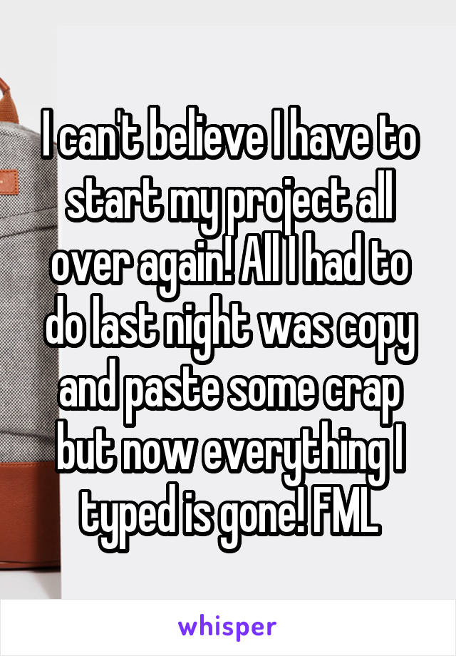 I can't believe I have to start my project all over again! All I had to do last night was copy and paste some crap but now everything I typed is gone! FML