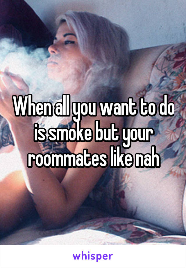 When all you want to do is smoke but your roommates like nah