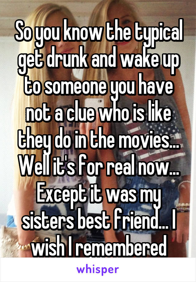 So you know the typical get drunk and wake up to someone you have not a clue who is like they do in the movies... Well it's for real now... Except it was my sisters best friend... I wish I remembered