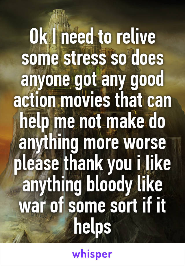 Ok I need to relive some stress so does anyone got any good action movies that can help me not make do anything more worse please thank you i Iike anything bloody like war of some sort if it helps