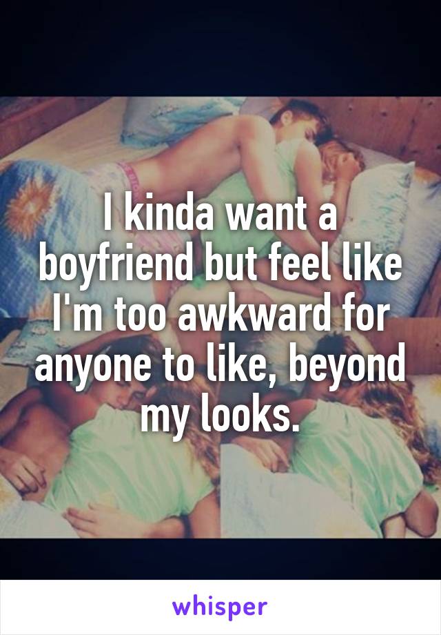 I kinda want a boyfriend but feel like I'm too awkward for anyone to like, beyond my looks.
