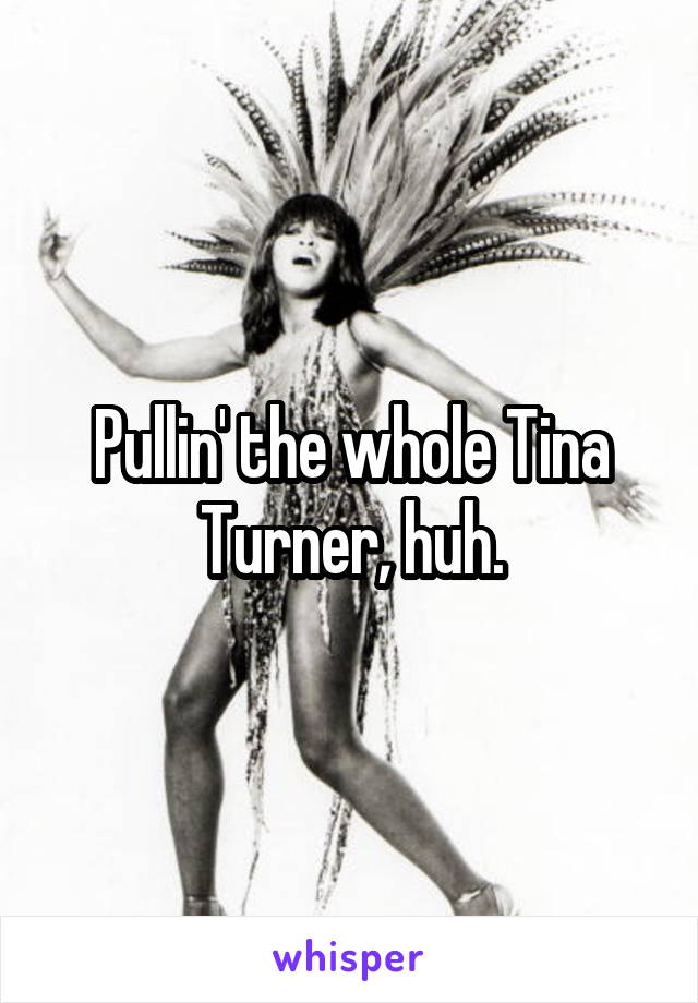 Pullin' the whole Tina Turner, huh.