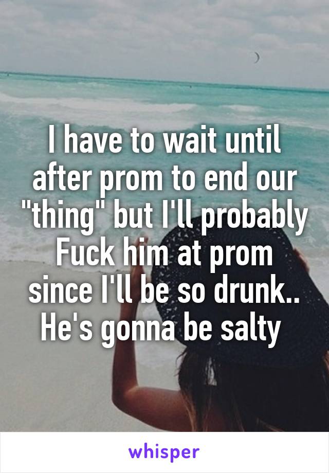 I have to wait until after prom to end our "thing" but I'll probably
Fuck him at prom since I'll be so drunk.. He's gonna be salty 