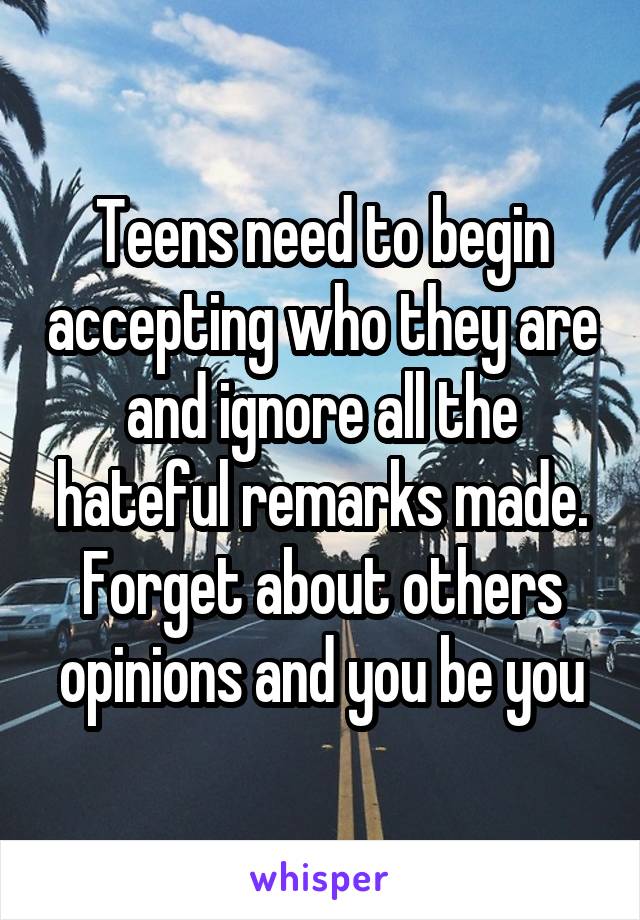 Teens need to begin accepting who they are and ignore all the hateful remarks made. Forget about others opinions and you be you