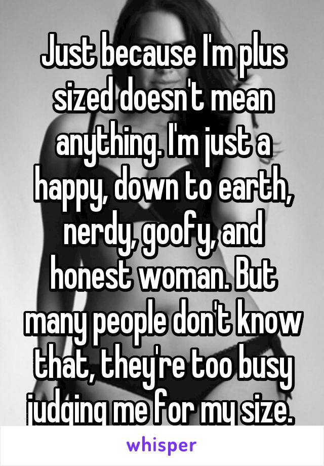 Just because I'm plus sized doesn't mean anything. I'm just a happy, down to earth, nerdy, goofy, and honest woman. But many people don't know that, they're too busy judging me for my size. 