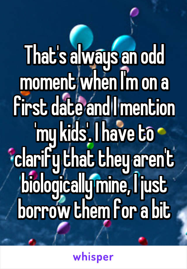 That's always an odd moment when I'm on a first date and I mention 'my kids'. I have to clarify that they aren't biologically mine, I just borrow them for a bit