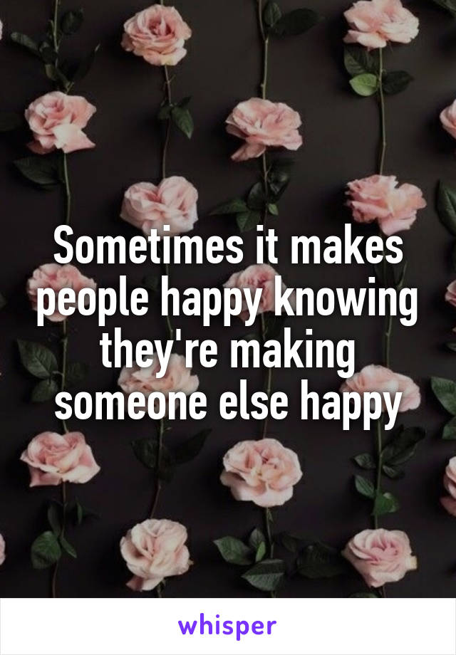 Sometimes it makes people happy knowing they're making someone else happy