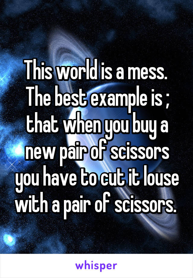 This world is a mess. 
The best example is ; that when you buy a new pair of scissors you have to cut it louse with a pair of scissors. 