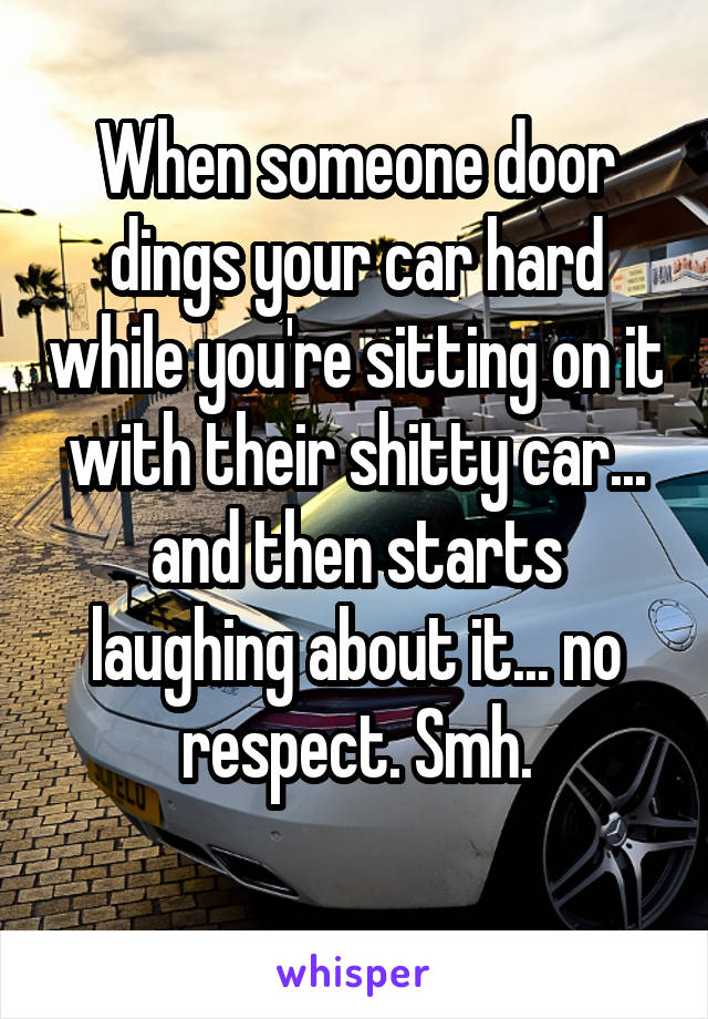 When someone door dings your car hard while you're sitting on it with their shitty car... and then starts laughing about it... no respect. Smh.
