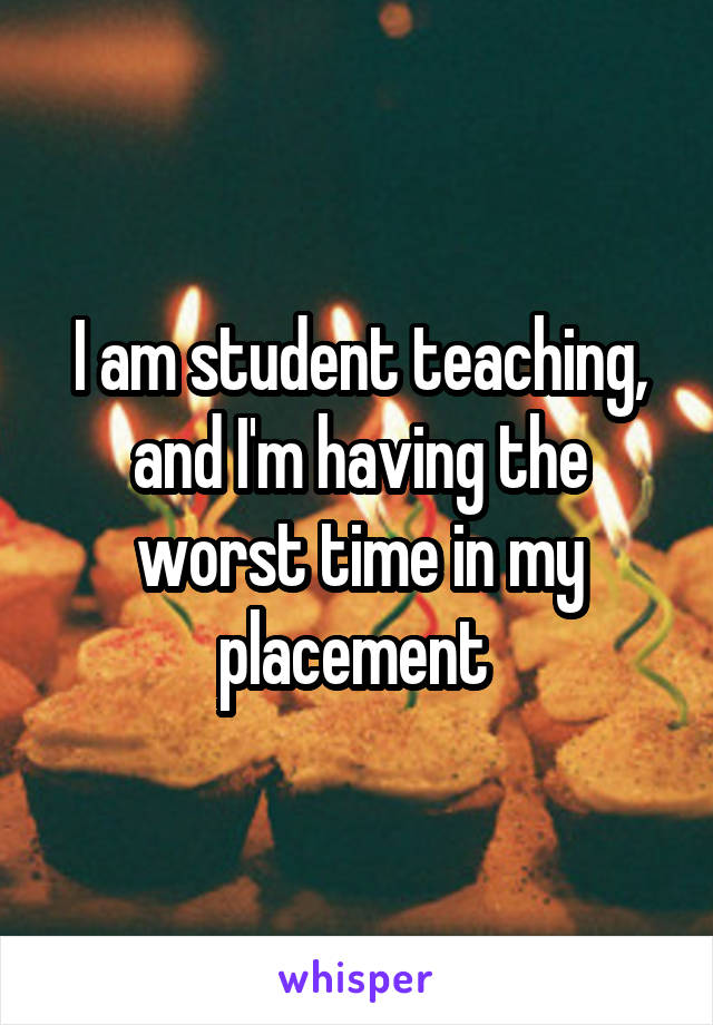 I am student teaching, and I'm having the worst time in my placement 