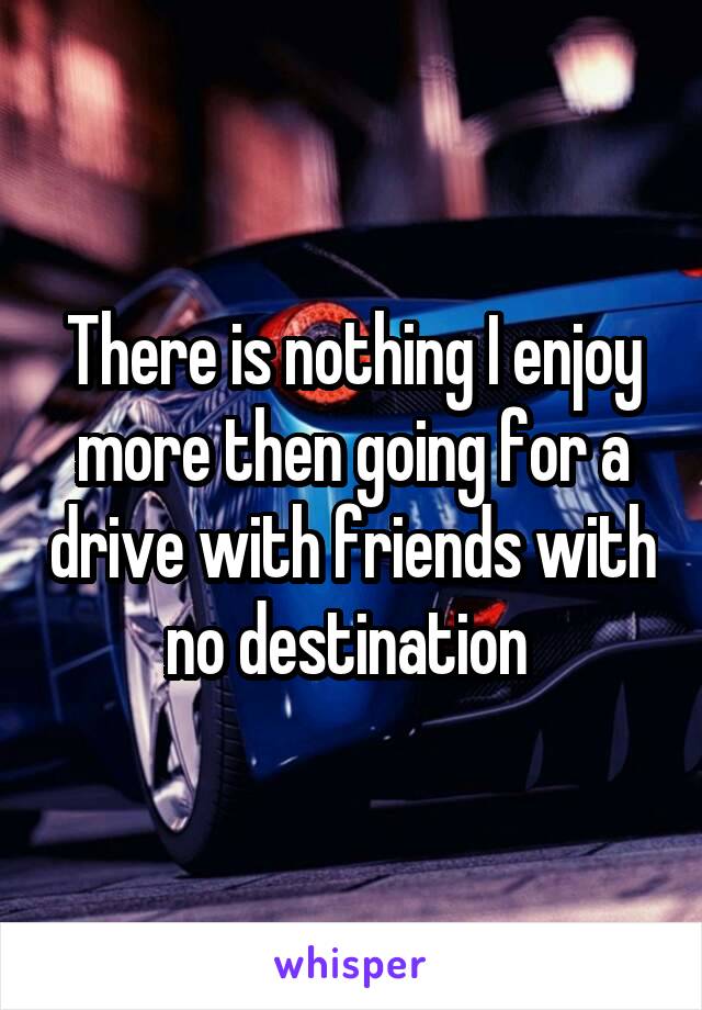 There is nothing I enjoy more then going for a drive with friends with no destination 