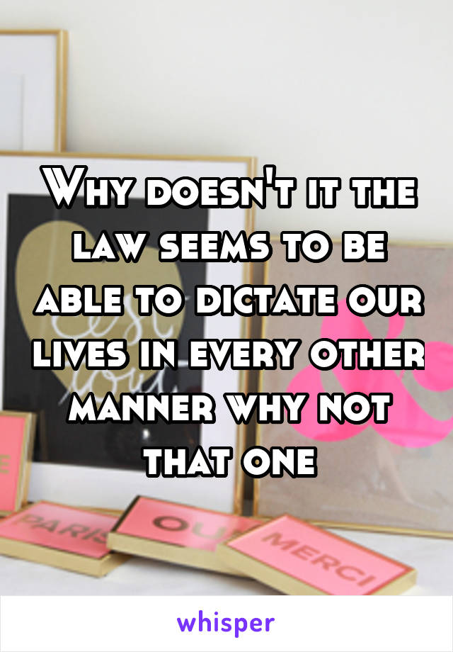 Why doesn't it the law seems to be able to dictate our lives in every other manner why not that one
