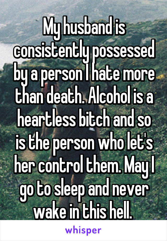 My husband is consistently possessed by a person I hate more than death. Alcohol is a heartless bitch and so is the person who let's her control them. May I go to sleep and never wake in this hell. 
