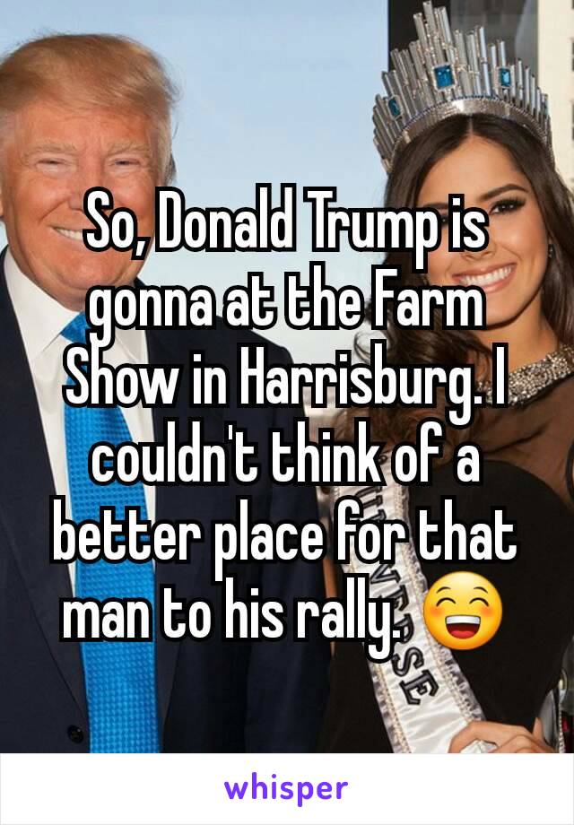 So, Donald Trump is gonna at the Farm Show in Harrisburg. I couldn't think of a better place for that man to his rally. 😁