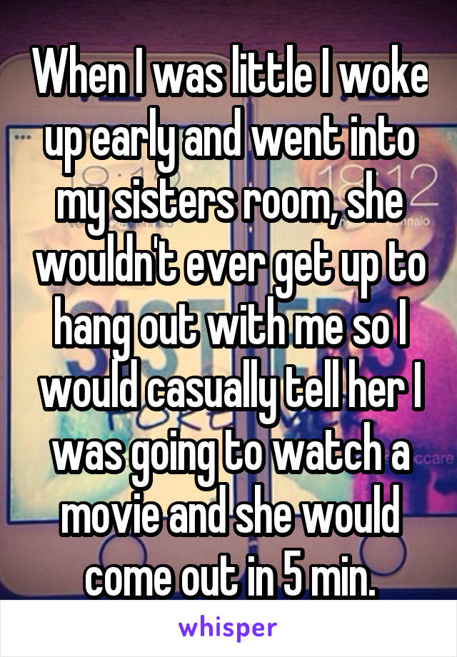 When I was little I woke up early and went into my sisters room, she wouldn't ever get up to hang out with me so I would casually tell her I was going to watch a movie and she would come out in 5 min.