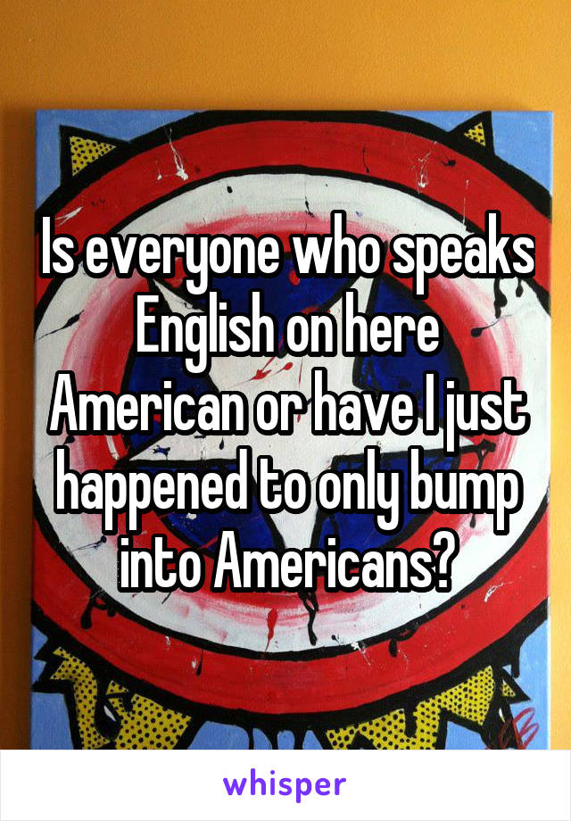 Is everyone who speaks English on here American or have I just happened to only bump into Americans?