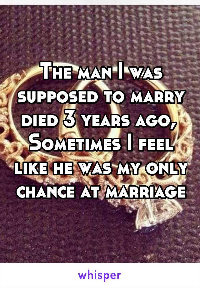 The man I was supposed to marry died 3 years ago, 
Sometimes I feel like he was my only chance at marriage 