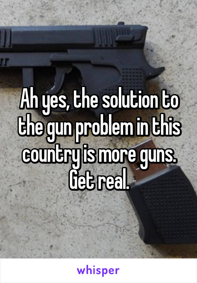 Ah yes, the solution to the gun problem in this country is more guns. Get real.