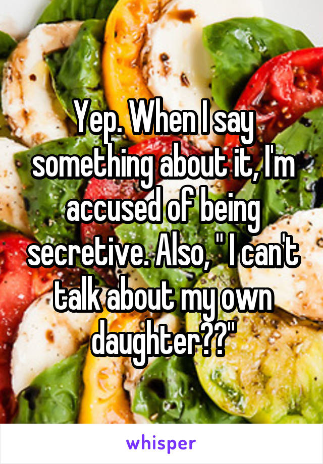 Yep. When I say something about it, I'm accused of being secretive. Also, " I can't talk about my own daughter??"