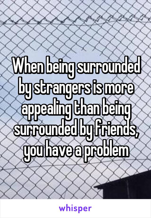 When being surrounded by strangers is more appealing than being surrounded by friends, you have a problem