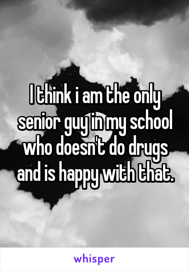 I think i am the only senior guy in my school who doesn't do drugs and is happy with that.