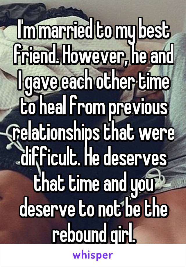 I'm married to my best friend. However, he and I gave each other time to heal from previous relationships that were difficult. He deserves that time and you deserve to not be the rebound girl.
