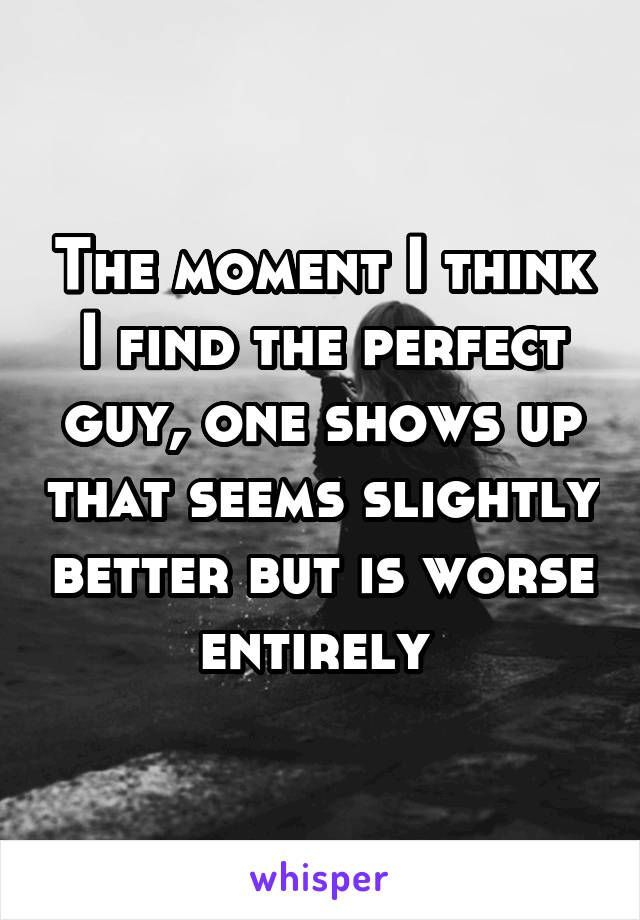 The moment I think I find the perfect guy, one shows up that seems slightly better but is worse entirely 