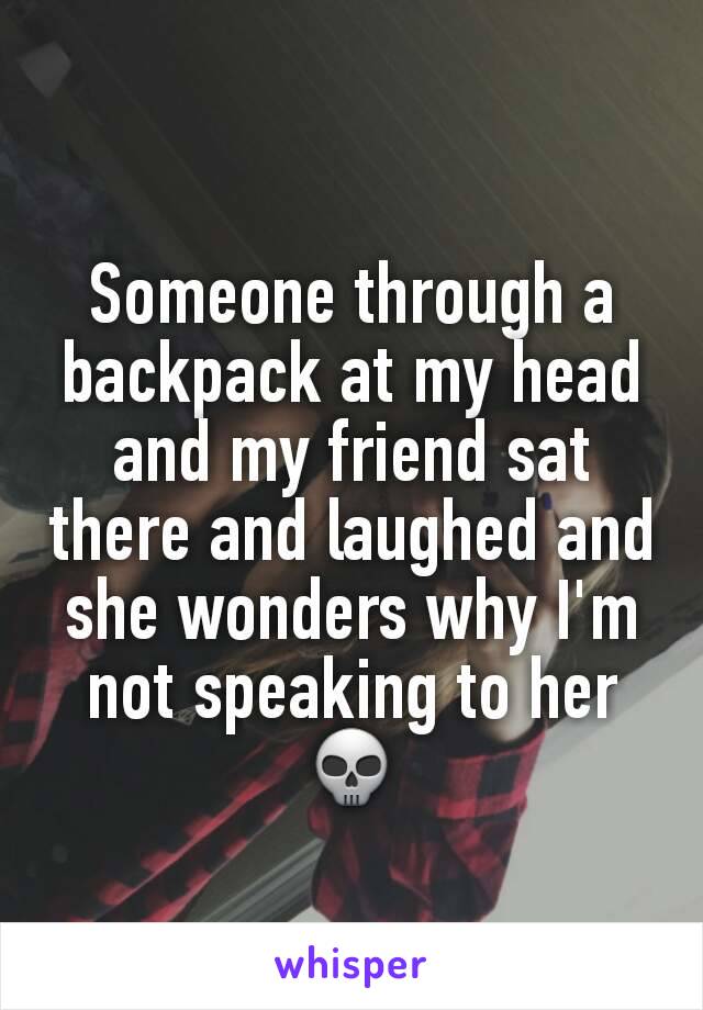 Someone through a backpack at my head and my friend sat there and laughed and she wonders why I'm not speaking to her 💀