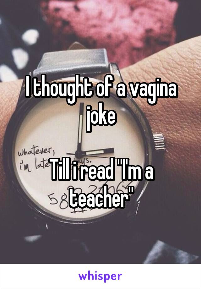 I thought of a vagina joke

Till i read "I'm a teacher"