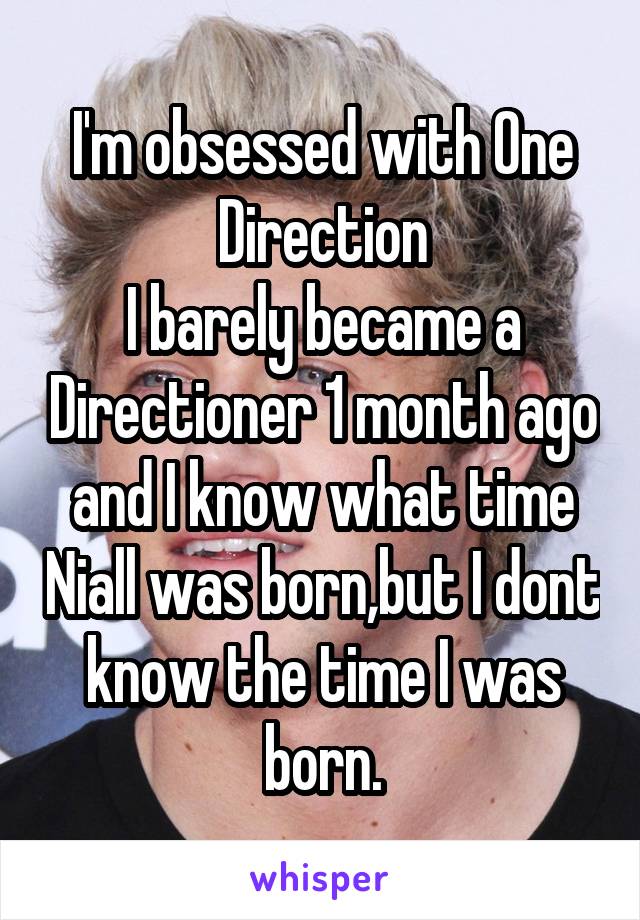 I'm obsessed with One Direction
I barely became a Directioner 1 month ago and I know what time Niall was born,but I dont know the time I was born.