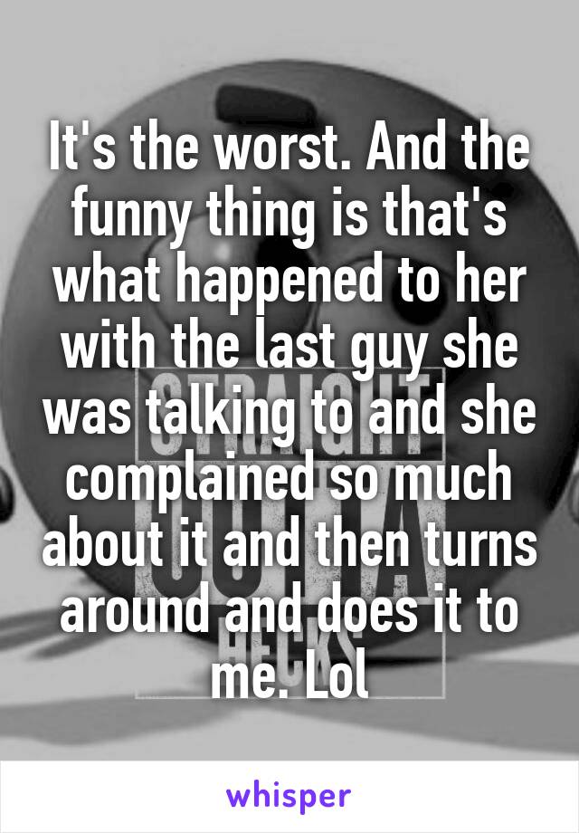 It's the worst. And the funny thing is that's what happened to her with the last guy she was talking to and she complained so much about it and then turns around and does it to me. Lol