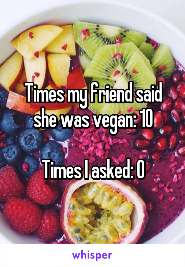 Times my friend said she was vegan: 10

Times I asked: 0
