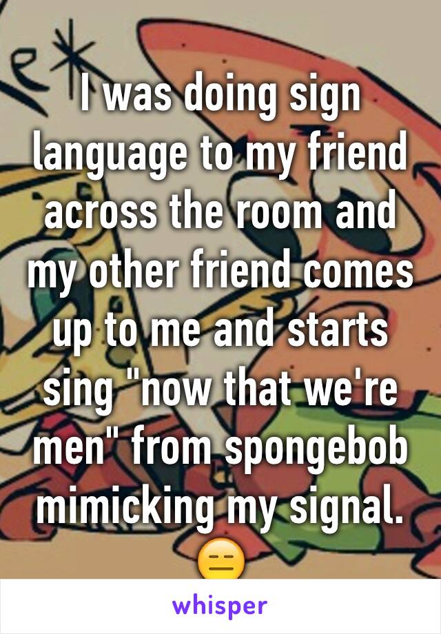 I was doing sign language to my friend across the room and my other friend comes up to me and starts sing "now that we're men" from spongebob mimicking my signal. 😑