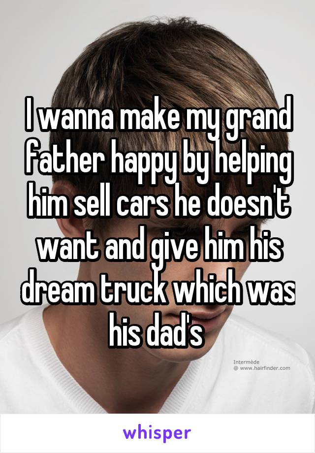 I wanna make my grand father happy by helping him sell cars he doesn't want and give him his dream truck which was his dad's 