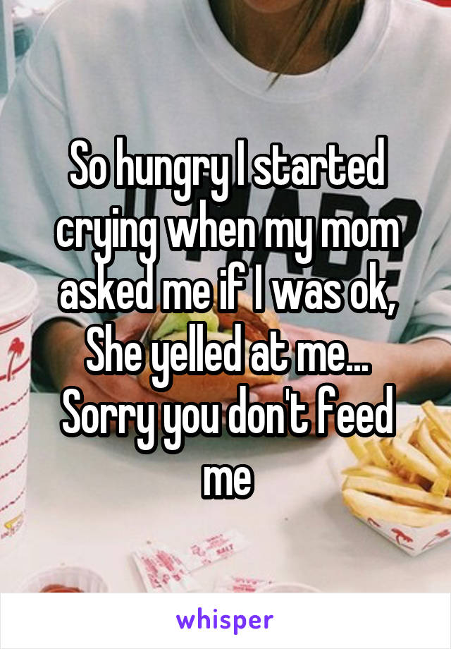 So hungry I started crying when my mom asked me if I was ok,
She yelled at me...
Sorry you don't feed me