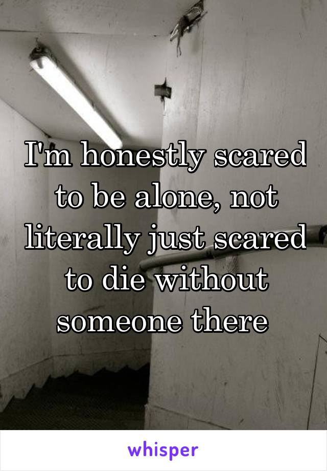 I'm honestly scared to be alone, not literally just scared to die without someone there 