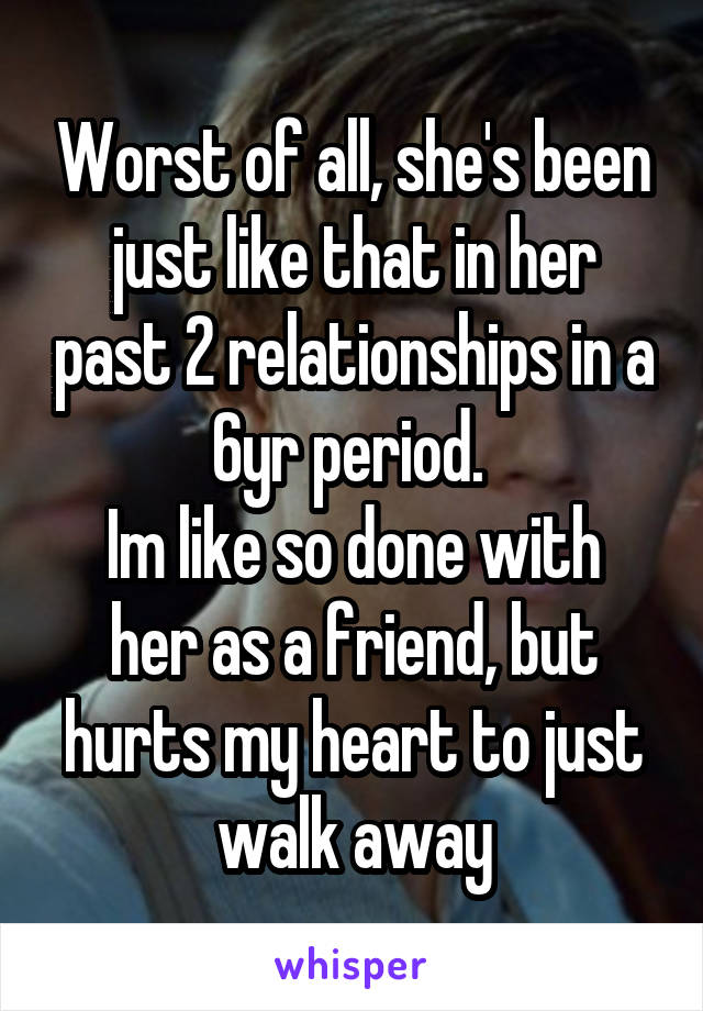 Worst of all, she's been just like that in her past 2 relationships in a 6yr period. 
Im like so done with her as a friend, but hurts my heart to just walk away