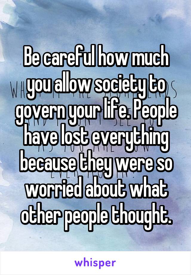 Be careful how much you allow society to govern your life. People have lost everything because they were so worried about what other people thought.