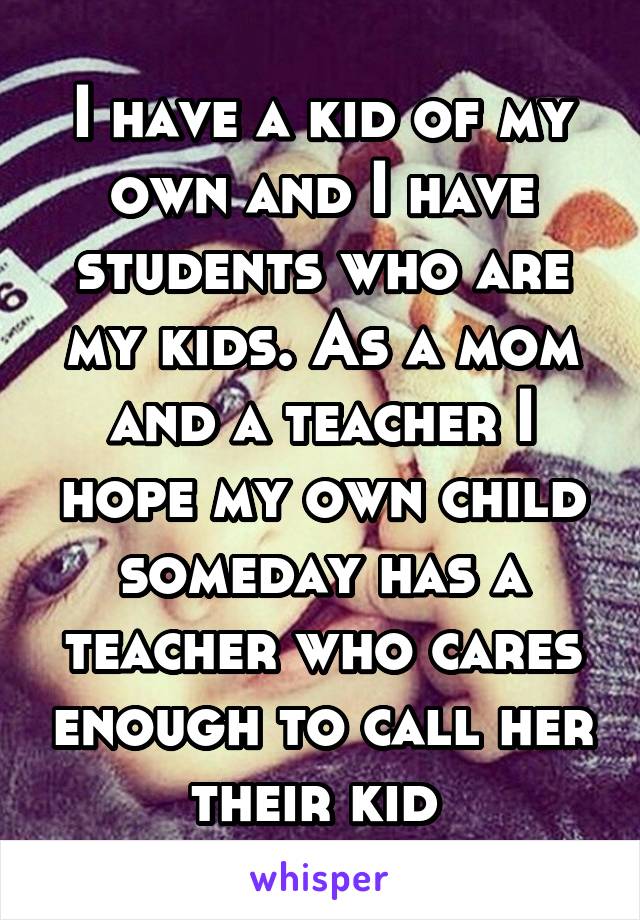 I have a kid of my own and I have students who are my kids. As a mom and a teacher I hope my own child someday has a teacher who cares enough to call her their kid 