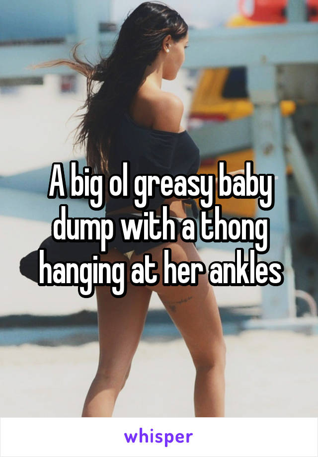 A big ol greasy baby dump with a thong hanging at her ankles