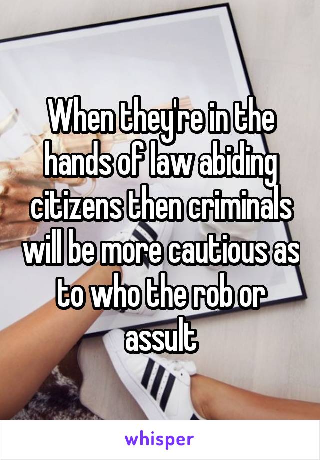 When they're in the hands of law abiding citizens then criminals will be more cautious as to who the rob or assult