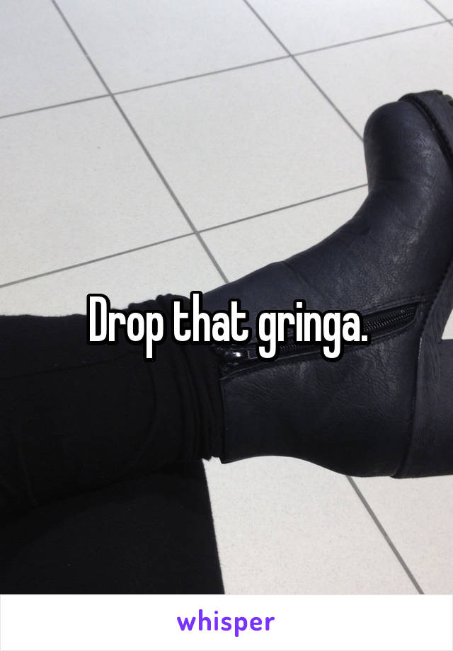 Drop that gringa.